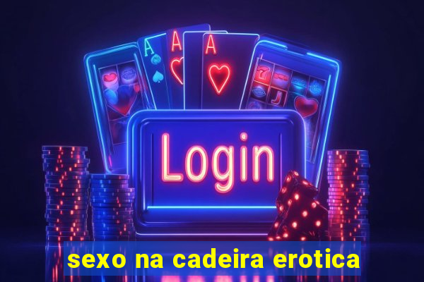 sexo na cadeira erotica